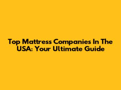 Top Mattress Companies In The USA: Your Ultimate Guide