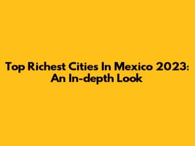 Top Richest Cities In Mexico 2023: An In-depth Look
