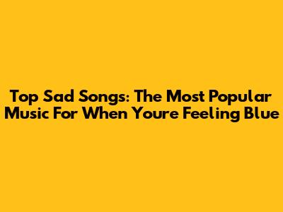 Top Sad Songs: The Most Popular Music For When You're Feeling Blue