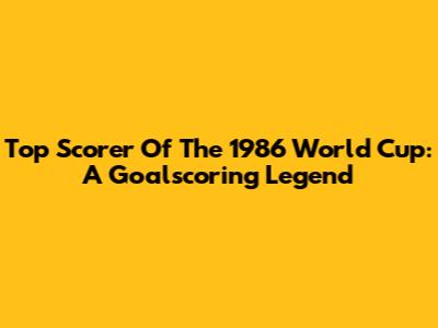 Top Scorer Of The 1986 World Cup: A Goalscoring Legend