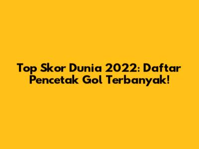 Top Skor Dunia 2022: Daftar Pencetak Gol Terbanyak!