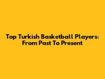 Top Turkish Basketball Players: From Past To Present