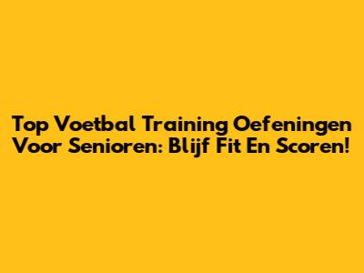 Top Voetbal Training Oefeningen Voor Senioren: Blijf Fit En Scoren!