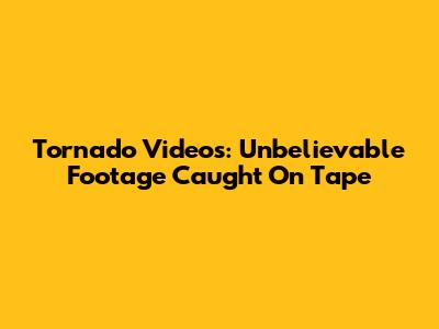 Tornado Videos: Unbelievable Footage Caught On Tape