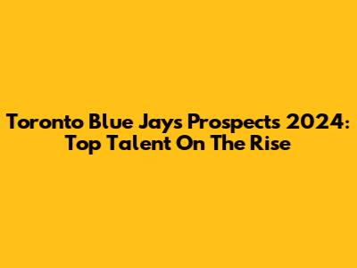 Toronto Blue Jays Prospects 2024: Top Talent On The Rise