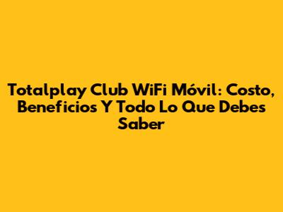Totalplay Club WiFi Móvil: Costo, Beneficios Y Todo Lo Que Debes Saber