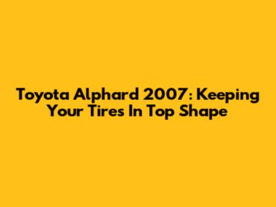 Toyota Alphard 2007: Keeping Your Tires In Top Shape