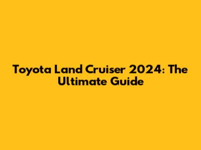 Toyota Land Cruiser 2024: The Ultimate Guide