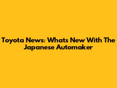 Toyota News: What's New With The Japanese Automaker
