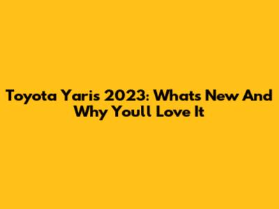 Toyota Yaris 2023: What's New And Why You'll Love It