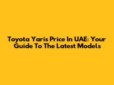Toyota Yaris Price In UAE: Your Guide To The Latest Models