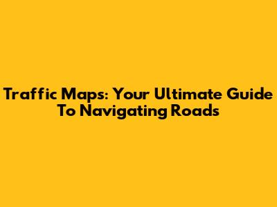 Traffic Maps: Your Ultimate Guide To Navigating Roads