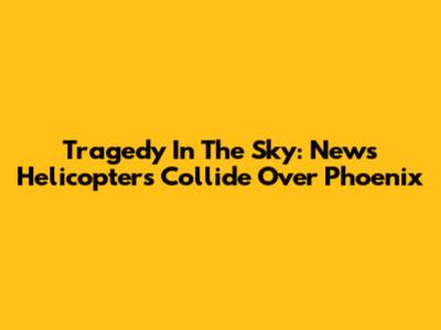 Tragedy In The Sky: News Helicopters Collide Over Phoenix