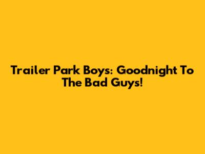 Trailer Park Boys: Goodnight To The Bad Guys!