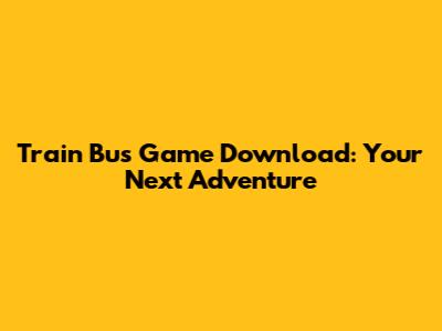 Train Bus Game Download: Your Next Adventure