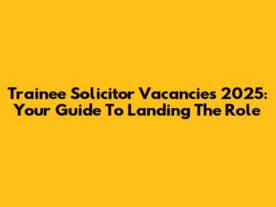 Trainee Solicitor Vacancies 2025: Your Guide To Landing The Role