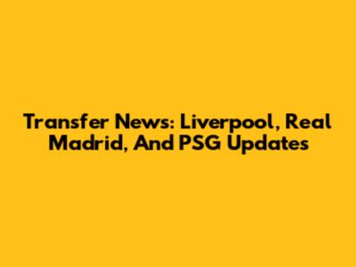 Transfer News: Liverpool, Real Madrid, And PSG Updates