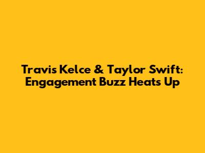 Travis Kelce & Taylor Swift: Engagement Buzz Heats Up