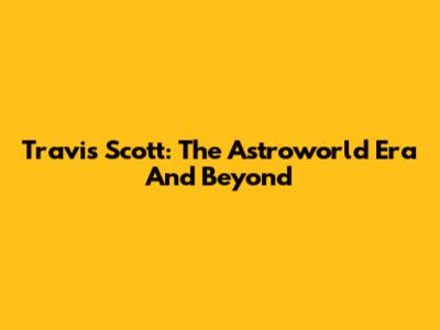 Travis Scott: The Astroworld Era And Beyond