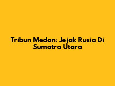 Tribun Medan: Jejak Rusia Di Sumatra Utara