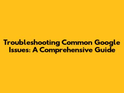 Troubleshooting Common Google Issues: A Comprehensive Guide