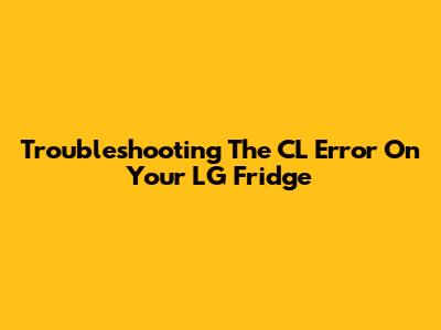Troubleshooting The CL Error On Your LG Fridge