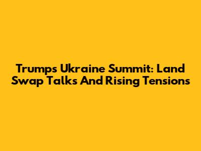 Trump's Ukraine Summit: Land Swap Talks And Rising Tensions