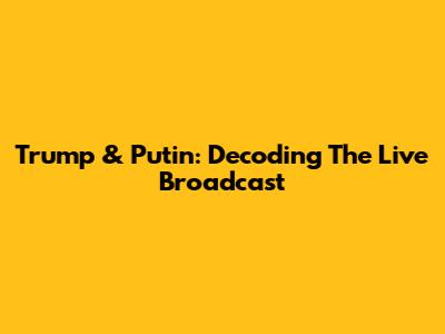 Trump & Putin: Decoding The Live Broadcast