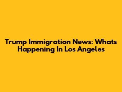 Trump Immigration News: What's Happening In Los Angeles