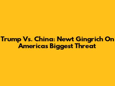 Trump Vs. China: Newt Gingrich On America's Biggest Threat