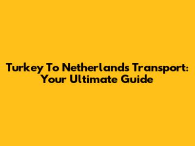 Turkey To Netherlands Transport: Your Ultimate Guide