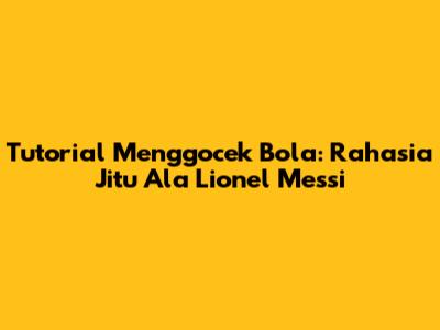 Tutorial Menggocek Bola: Rahasia Jitu Ala Lionel Messi