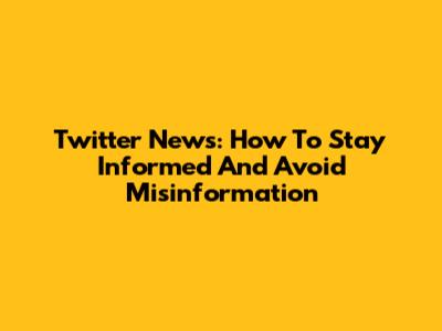 Twitter News: How To Stay Informed And Avoid Misinformation