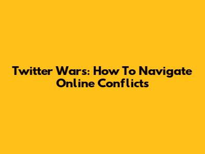 Twitter Wars: How To Navigate Online Conflicts