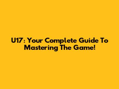 U17: Your Complete Guide To Mastering The Game!