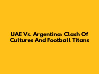 UAE Vs. Argentina: Clash Of Cultures And Football Titans