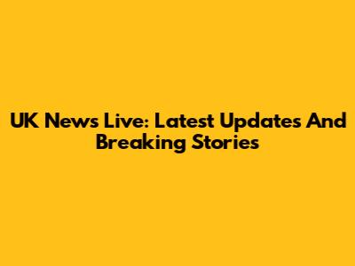 UK News Live: Latest Updates And Breaking Stories