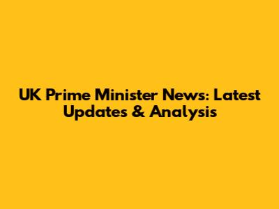 UK Prime Minister News: Latest Updates & Analysis