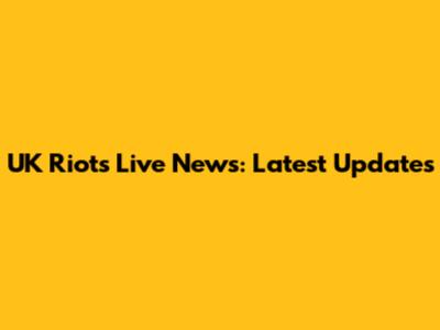 UK Riots Live News: Latest Updates