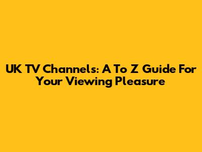 UK TV Channels: A To Z Guide For Your Viewing Pleasure