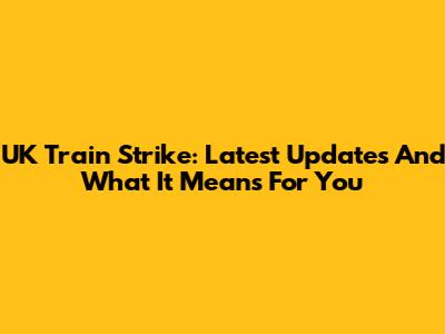 UK Train Strike: Latest Updates And What It Means For You
