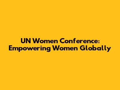 UN Women Conference: Empowering Women Globally