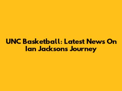 UNC Basketball: Latest News On Ian Jackson's Journey