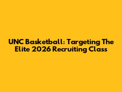 UNC Basketball: Targeting The Elite 2026 Recruiting Class