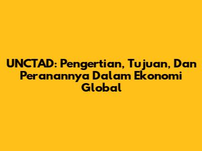 UNCTAD: Pengertian, Tujuan, Dan Peranannya Dalam Ekonomi Global