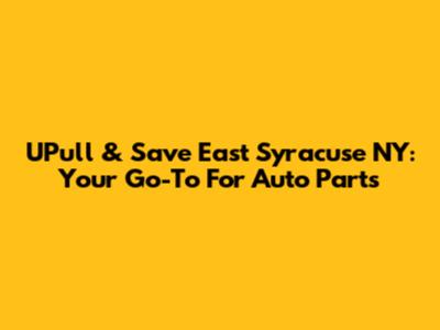 UPull & Save East Syracuse NY: Your Go-To For Auto Parts