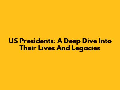 US Presidents: A Deep Dive Into Their Lives And Legacies