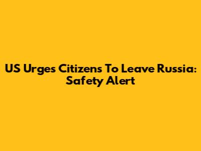 US Urges Citizens To Leave Russia: Safety Alert