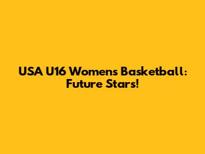 USA U16 Women's Basketball: Future Stars!