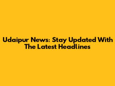 Udaipur News: Stay Updated With The Latest Headlines
